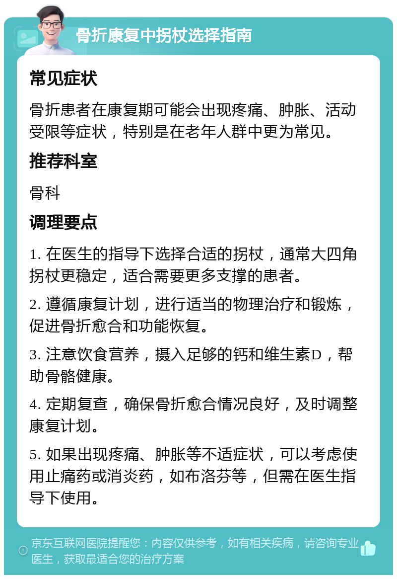 骨折康复中拐杖选择指南 常见症状 骨折患者在康复期可能会出现疼痛、肿胀、活动受限等症状，特别是在老年人群中更为常见。 推荐科室 骨科 调理要点 1. 在医生的指导下选择合适的拐杖，通常大四角拐杖更稳定，适合需要更多支撑的患者。 2. 遵循康复计划，进行适当的物理治疗和锻炼，促进骨折愈合和功能恢复。 3. 注意饮食营养，摄入足够的钙和维生素D，帮助骨骼健康。 4. 定期复查，确保骨折愈合情况良好，及时调整康复计划。 5. 如果出现疼痛、肿胀等不适症状，可以考虑使用止痛药或消炎药，如布洛芬等，但需在医生指导下使用。