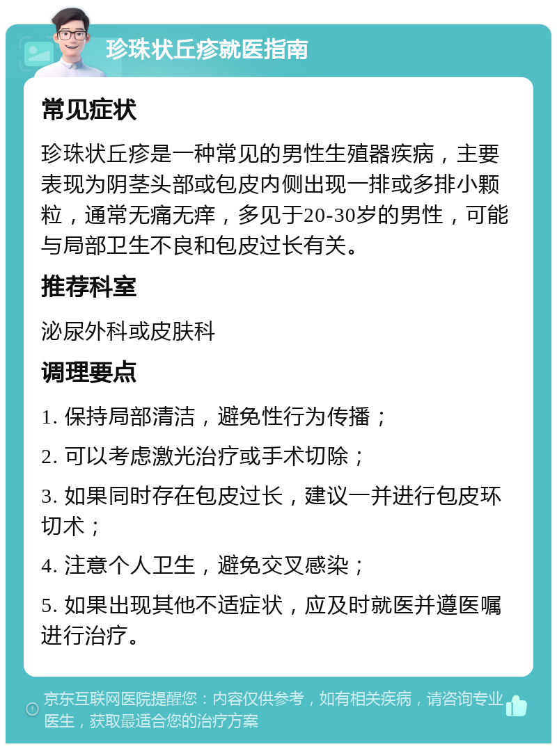 珍珠状丘疹就医指南 常见症状 珍珠状丘疹是一种常见的男性生殖器疾病，主要表现为阴茎头部或包皮内侧出现一排或多排小颗粒，通常无痛无痒，多见于20-30岁的男性，可能与局部卫生不良和包皮过长有关。 推荐科室 泌尿外科或皮肤科 调理要点 1. 保持局部清洁，避免性行为传播； 2. 可以考虑激光治疗或手术切除； 3. 如果同时存在包皮过长，建议一并进行包皮环切术； 4. 注意个人卫生，避免交叉感染； 5. 如果出现其他不适症状，应及时就医并遵医嘱进行治疗。