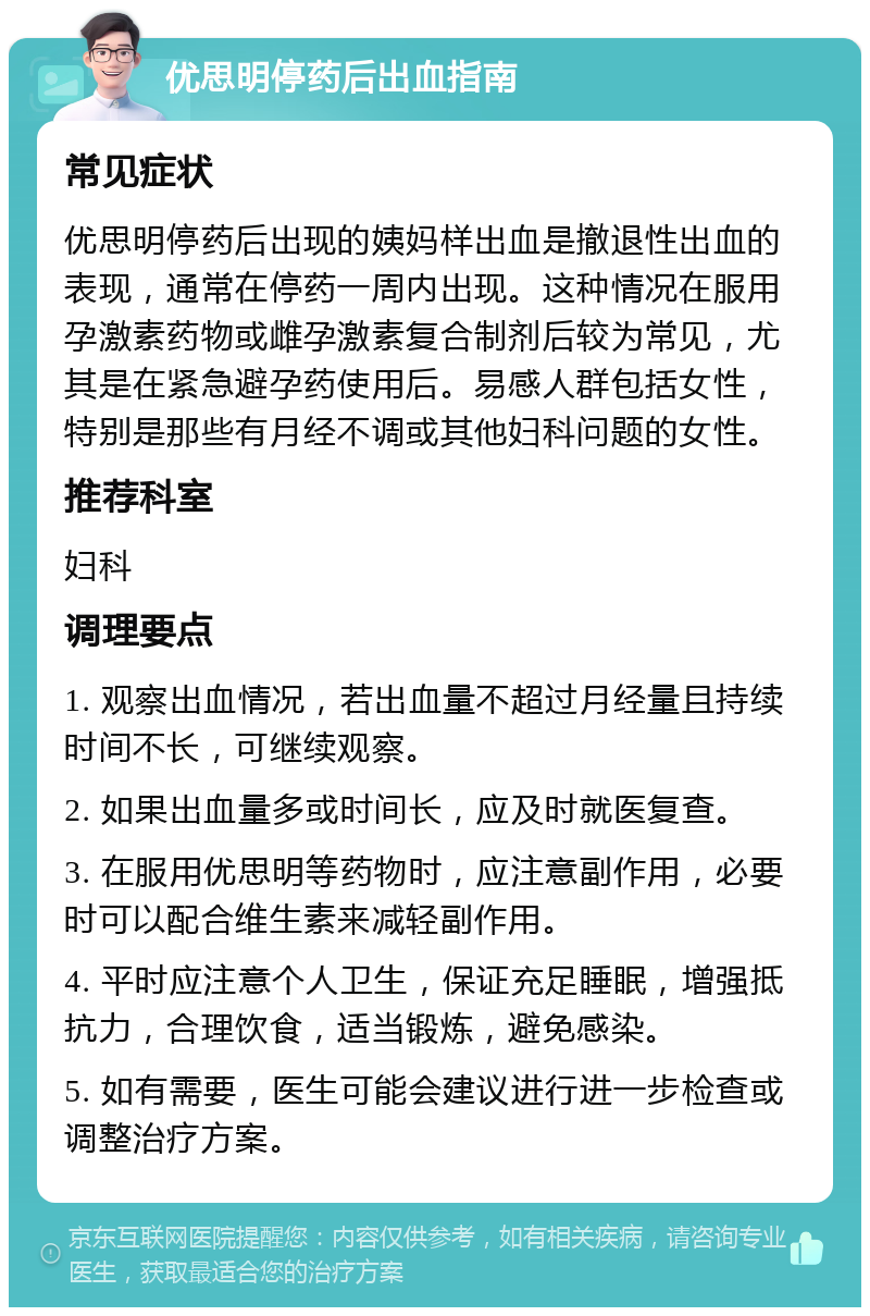 优思明停药后出血指南 常见症状 优思明停药后出现的姨妈样出血是撤退性出血的表现，通常在停药一周内出现。这种情况在服用孕激素药物或雌孕激素复合制剂后较为常见，尤其是在紧急避孕药使用后。易感人群包括女性，特别是那些有月经不调或其他妇科问题的女性。 推荐科室 妇科 调理要点 1. 观察出血情况，若出血量不超过月经量且持续时间不长，可继续观察。 2. 如果出血量多或时间长，应及时就医复查。 3. 在服用优思明等药物时，应注意副作用，必要时可以配合维生素来减轻副作用。 4. 平时应注意个人卫生，保证充足睡眠，增强抵抗力，合理饮食，适当锻炼，避免感染。 5. 如有需要，医生可能会建议进行进一步检查或调整治疗方案。