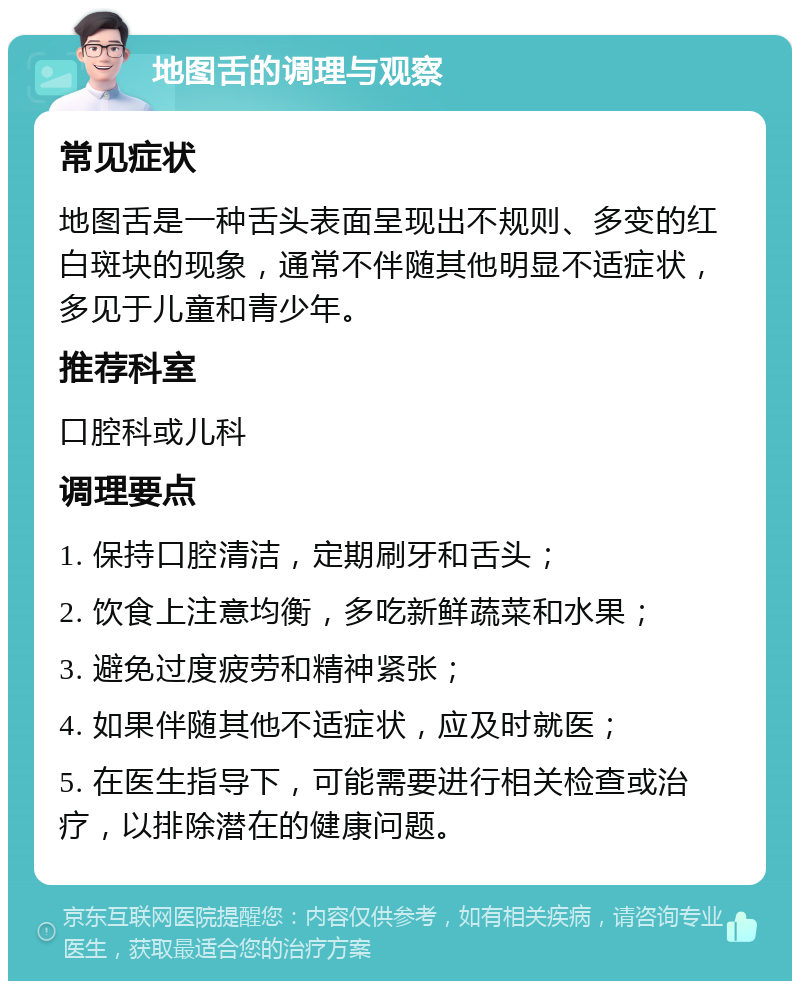 地图舌的调理与观察 常见症状 地图舌是一种舌头表面呈现出不规则、多变的红白斑块的现象，通常不伴随其他明显不适症状，多见于儿童和青少年。 推荐科室 口腔科或儿科 调理要点 1. 保持口腔清洁，定期刷牙和舌头； 2. 饮食上注意均衡，多吃新鲜蔬菜和水果； 3. 避免过度疲劳和精神紧张； 4. 如果伴随其他不适症状，应及时就医； 5. 在医生指导下，可能需要进行相关检查或治疗，以排除潜在的健康问题。