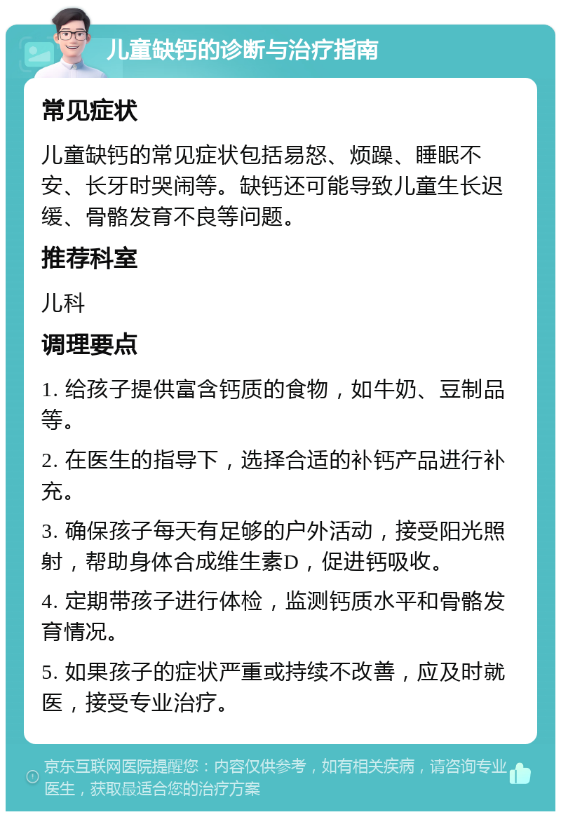 儿童缺钙的诊断与治疗指南 常见症状 儿童缺钙的常见症状包括易怒、烦躁、睡眠不安、长牙时哭闹等。缺钙还可能导致儿童生长迟缓、骨骼发育不良等问题。 推荐科室 儿科 调理要点 1. 给孩子提供富含钙质的食物，如牛奶、豆制品等。 2. 在医生的指导下，选择合适的补钙产品进行补充。 3. 确保孩子每天有足够的户外活动，接受阳光照射，帮助身体合成维生素D，促进钙吸收。 4. 定期带孩子进行体检，监测钙质水平和骨骼发育情况。 5. 如果孩子的症状严重或持续不改善，应及时就医，接受专业治疗。