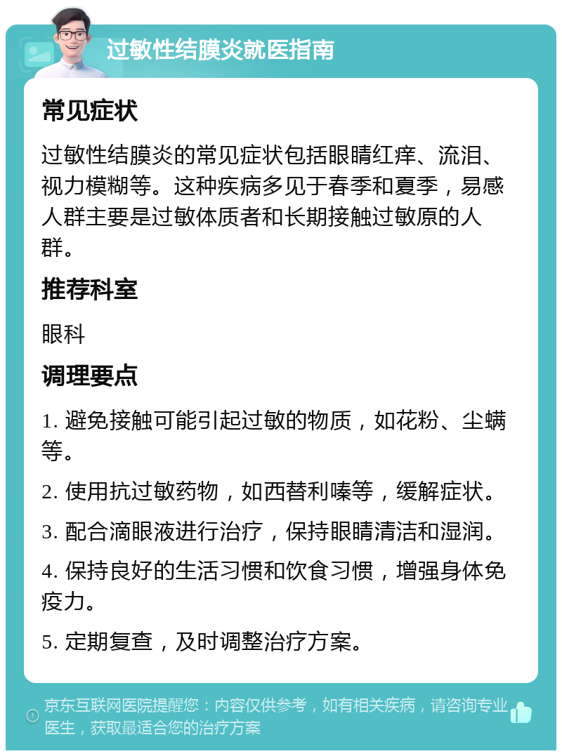 过敏性结膜炎就医指南 常见症状 过敏性结膜炎的常见症状包括眼睛红痒、流泪、视力模糊等。这种疾病多见于春季和夏季，易感人群主要是过敏体质者和长期接触过敏原的人群。 推荐科室 眼科 调理要点 1. 避免接触可能引起过敏的物质，如花粉、尘螨等。 2. 使用抗过敏药物，如西替利嗪等，缓解症状。 3. 配合滴眼液进行治疗，保持眼睛清洁和湿润。 4. 保持良好的生活习惯和饮食习惯，增强身体免疫力。 5. 定期复查，及时调整治疗方案。