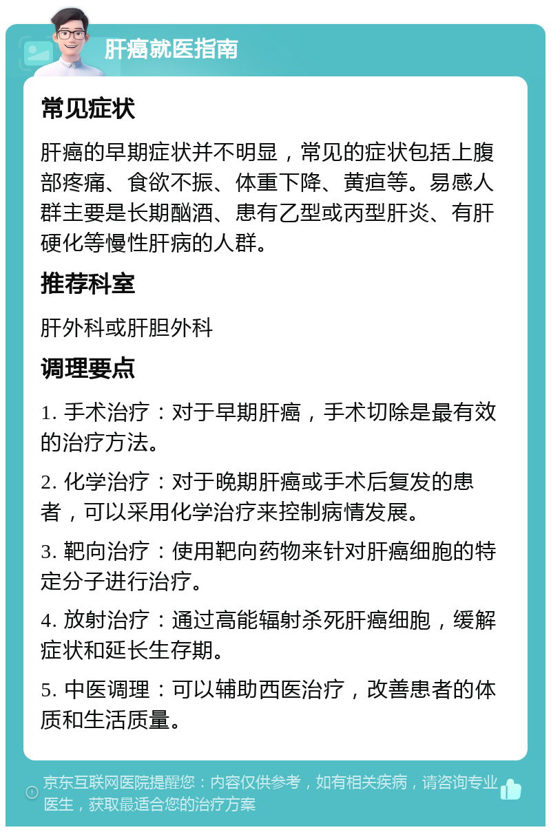 肝癌就医指南 常见症状 肝癌的早期症状并不明显，常见的症状包括上腹部疼痛、食欲不振、体重下降、黄疸等。易感人群主要是长期酗酒、患有乙型或丙型肝炎、有肝硬化等慢性肝病的人群。 推荐科室 肝外科或肝胆外科 调理要点 1. 手术治疗：对于早期肝癌，手术切除是最有效的治疗方法。 2. 化学治疗：对于晚期肝癌或手术后复发的患者，可以采用化学治疗来控制病情发展。 3. 靶向治疗：使用靶向药物来针对肝癌细胞的特定分子进行治疗。 4. 放射治疗：通过高能辐射杀死肝癌细胞，缓解症状和延长生存期。 5. 中医调理：可以辅助西医治疗，改善患者的体质和生活质量。