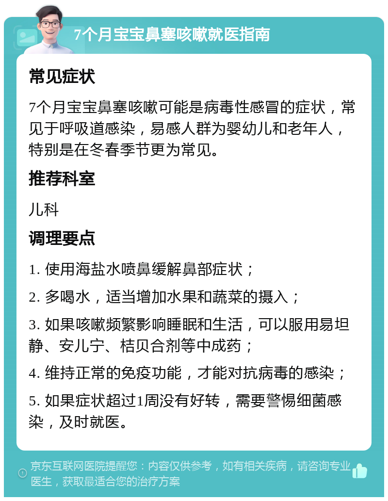 7个月宝宝鼻塞咳嗽就医指南 常见症状 7个月宝宝鼻塞咳嗽可能是病毒性感冒的症状，常见于呼吸道感染，易感人群为婴幼儿和老年人，特别是在冬春季节更为常见。 推荐科室 儿科 调理要点 1. 使用海盐水喷鼻缓解鼻部症状； 2. 多喝水，适当增加水果和蔬菜的摄入； 3. 如果咳嗽频繁影响睡眠和生活，可以服用易坦静、安儿宁、桔贝合剂等中成药； 4. 维持正常的免疫功能，才能对抗病毒的感染； 5. 如果症状超过1周没有好转，需要警惕细菌感染，及时就医。