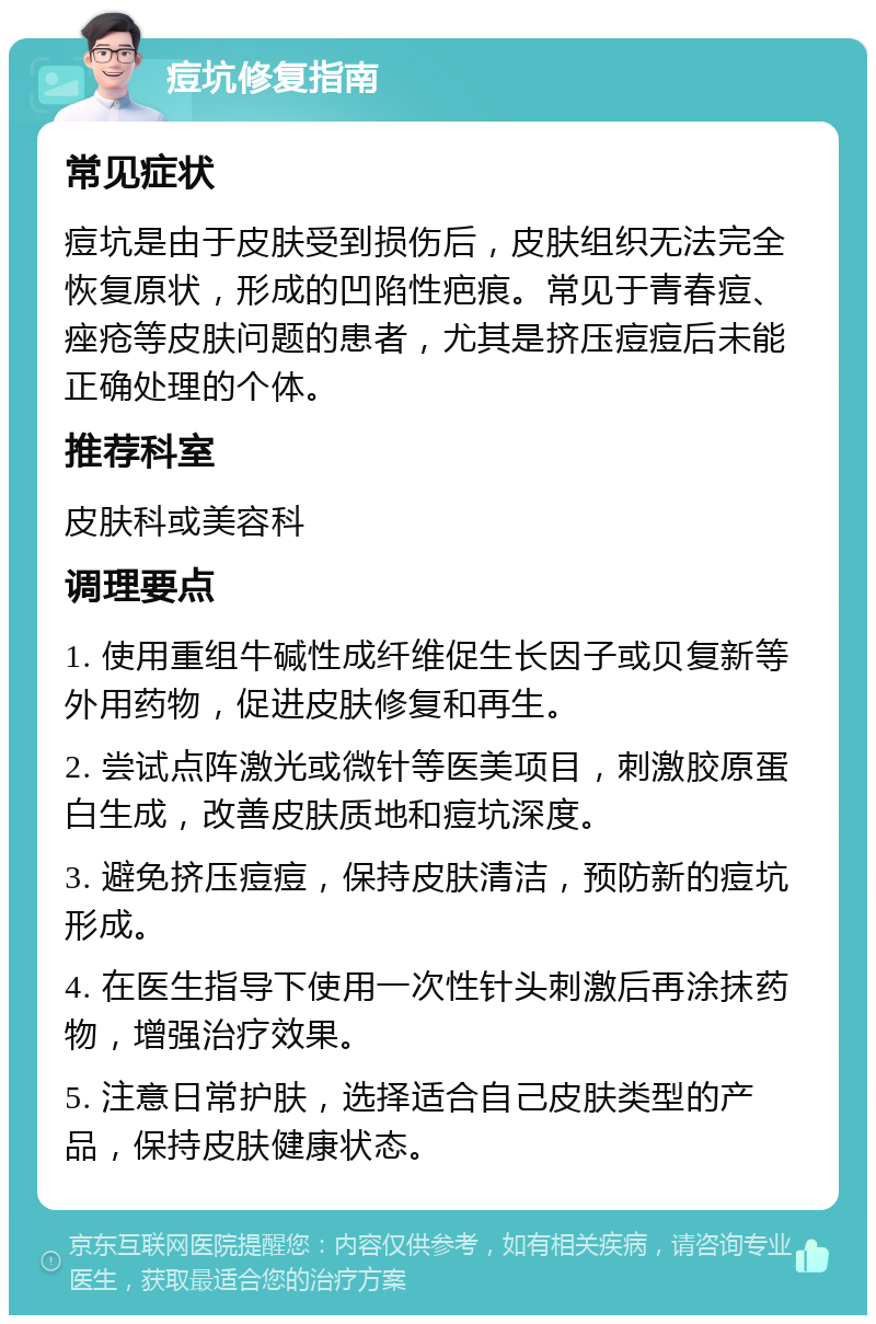 痘坑修复指南 常见症状 痘坑是由于皮肤受到损伤后，皮肤组织无法完全恢复原状，形成的凹陷性疤痕。常见于青春痘、痤疮等皮肤问题的患者，尤其是挤压痘痘后未能正确处理的个体。 推荐科室 皮肤科或美容科 调理要点 1. 使用重组牛碱性成纤维促生长因子或贝复新等外用药物，促进皮肤修复和再生。 2. 尝试点阵激光或微针等医美项目，刺激胶原蛋白生成，改善皮肤质地和痘坑深度。 3. 避免挤压痘痘，保持皮肤清洁，预防新的痘坑形成。 4. 在医生指导下使用一次性针头刺激后再涂抹药物，增强治疗效果。 5. 注意日常护肤，选择适合自己皮肤类型的产品，保持皮肤健康状态。