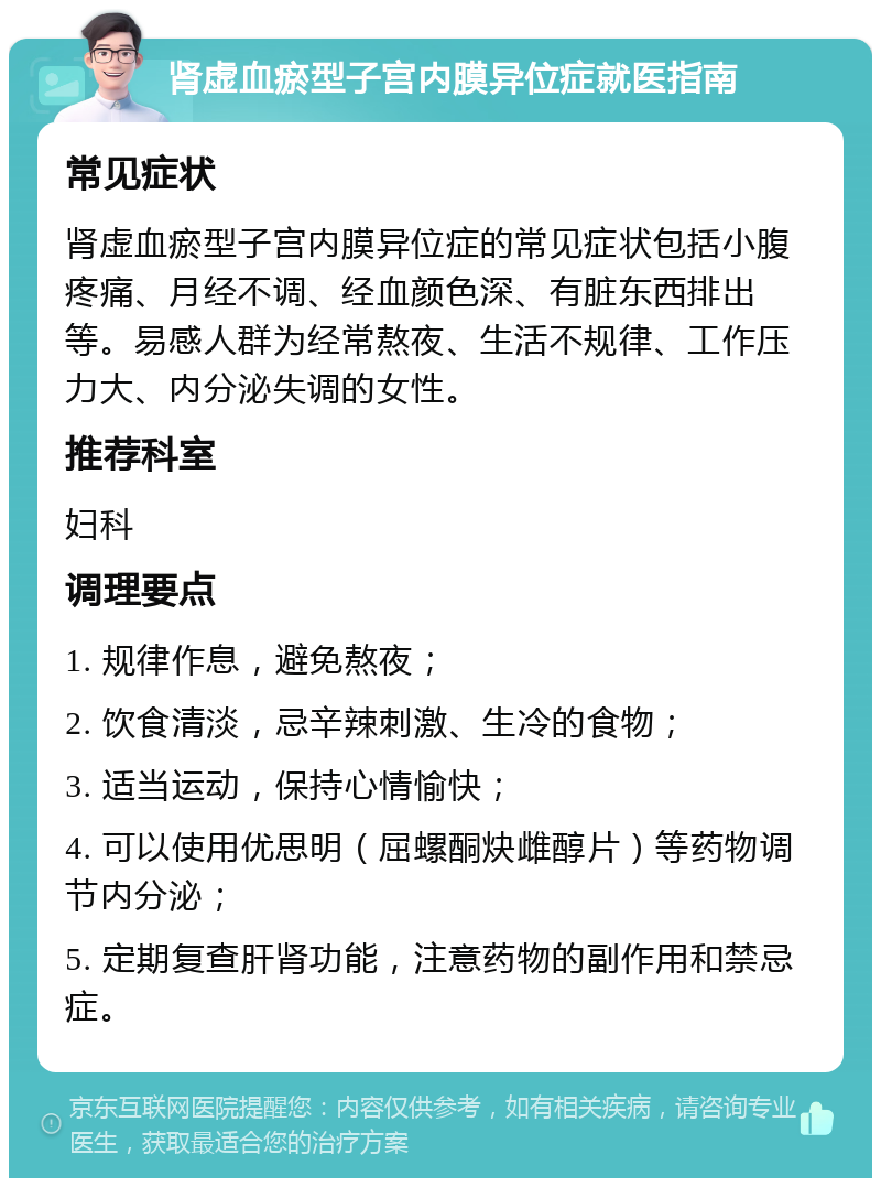 肾虚血瘀型子宫内膜异位症就医指南 常见症状 肾虚血瘀型子宫内膜异位症的常见症状包括小腹疼痛、月经不调、经血颜色深、有脏东西排出等。易感人群为经常熬夜、生活不规律、工作压力大、内分泌失调的女性。 推荐科室 妇科 调理要点 1. 规律作息，避免熬夜； 2. 饮食清淡，忌辛辣刺激、生冷的食物； 3. 适当运动，保持心情愉快； 4. 可以使用优思明（屈螺酮炔雌醇片）等药物调节内分泌； 5. 定期复查肝肾功能，注意药物的副作用和禁忌症。