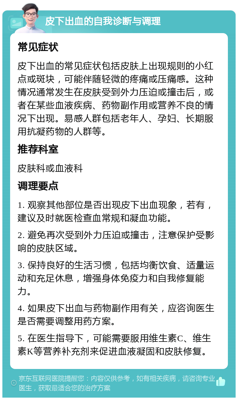 皮下出血的自我诊断与调理 常见症状 皮下出血的常见症状包括皮肤上出现规则的小红点或斑块，可能伴随轻微的疼痛或压痛感。这种情况通常发生在皮肤受到外力压迫或撞击后，或者在某些血液疾病、药物副作用或营养不良的情况下出现。易感人群包括老年人、孕妇、长期服用抗凝药物的人群等。 推荐科室 皮肤科或血液科 调理要点 1. 观察其他部位是否出现皮下出血现象，若有，建议及时就医检查血常规和凝血功能。 2. 避免再次受到外力压迫或撞击，注意保护受影响的皮肤区域。 3. 保持良好的生活习惯，包括均衡饮食、适量运动和充足休息，增强身体免疫力和自我修复能力。 4. 如果皮下出血与药物副作用有关，应咨询医生是否需要调整用药方案。 5. 在医生指导下，可能需要服用维生素C、维生素K等营养补充剂来促进血液凝固和皮肤修复。