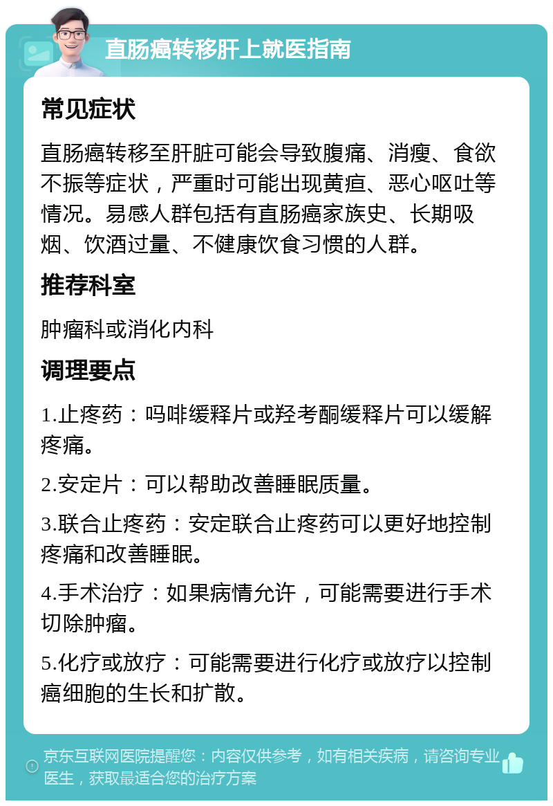 直肠癌转移肝上就医指南 常见症状 直肠癌转移至肝脏可能会导致腹痛、消瘦、食欲不振等症状，严重时可能出现黄疸、恶心呕吐等情况。易感人群包括有直肠癌家族史、长期吸烟、饮酒过量、不健康饮食习惯的人群。 推荐科室 肿瘤科或消化内科 调理要点 1.止疼药：吗啡缓释片或羟考酮缓释片可以缓解疼痛。 2.安定片：可以帮助改善睡眠质量。 3.联合止疼药：安定联合止疼药可以更好地控制疼痛和改善睡眠。 4.手术治疗：如果病情允许，可能需要进行手术切除肿瘤。 5.化疗或放疗：可能需要进行化疗或放疗以控制癌细胞的生长和扩散。