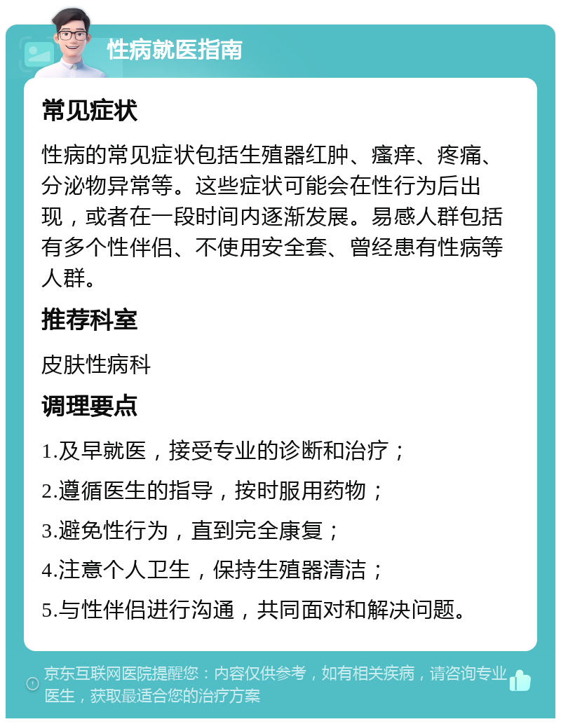 性病就医指南 常见症状 性病的常见症状包括生殖器红肿、瘙痒、疼痛、分泌物异常等。这些症状可能会在性行为后出现，或者在一段时间内逐渐发展。易感人群包括有多个性伴侣、不使用安全套、曾经患有性病等人群。 推荐科室 皮肤性病科 调理要点 1.及早就医，接受专业的诊断和治疗； 2.遵循医生的指导，按时服用药物； 3.避免性行为，直到完全康复； 4.注意个人卫生，保持生殖器清洁； 5.与性伴侣进行沟通，共同面对和解决问题。