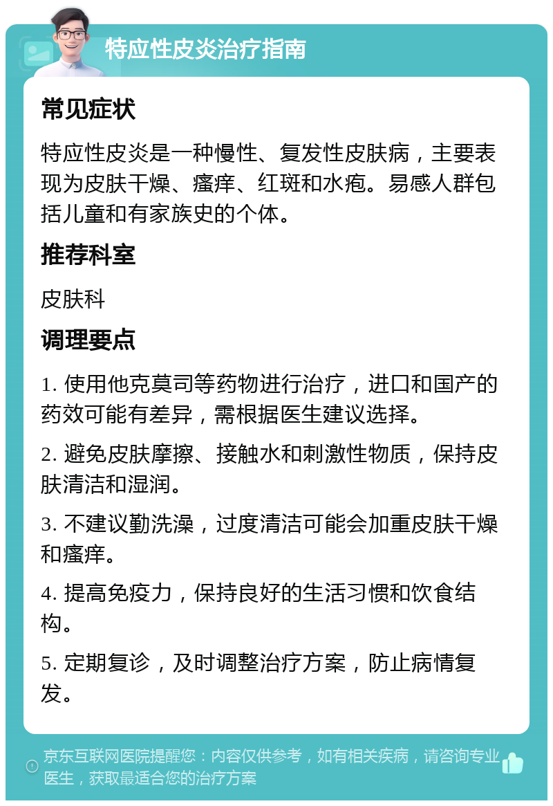 特应性皮炎治疗指南 常见症状 特应性皮炎是一种慢性、复发性皮肤病，主要表现为皮肤干燥、瘙痒、红斑和水疱。易感人群包括儿童和有家族史的个体。 推荐科室 皮肤科 调理要点 1. 使用他克莫司等药物进行治疗，进口和国产的药效可能有差异，需根据医生建议选择。 2. 避免皮肤摩擦、接触水和刺激性物质，保持皮肤清洁和湿润。 3. 不建议勤洗澡，过度清洁可能会加重皮肤干燥和瘙痒。 4. 提高免疫力，保持良好的生活习惯和饮食结构。 5. 定期复诊，及时调整治疗方案，防止病情复发。