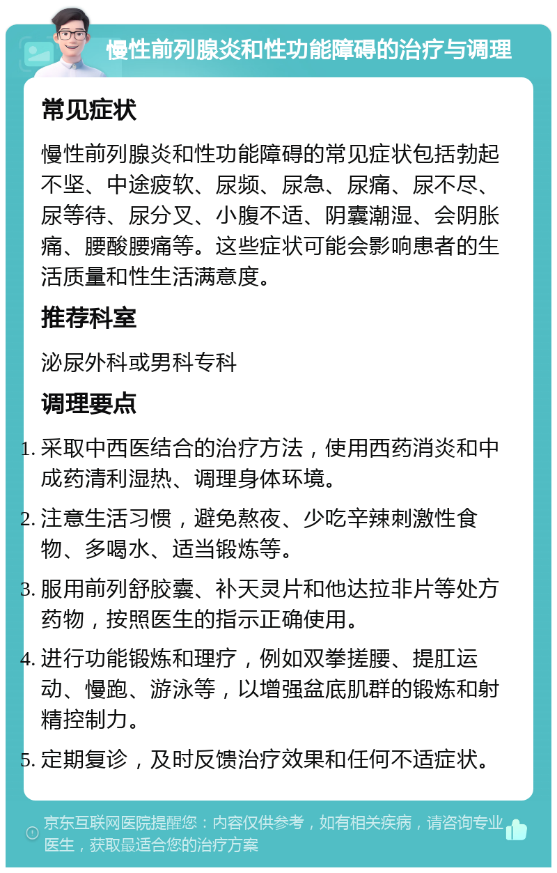 慢性前列腺炎和性功能障碍的治疗与调理 常见症状 慢性前列腺炎和性功能障碍的常见症状包括勃起不坚、中途疲软、尿频、尿急、尿痛、尿不尽、尿等待、尿分叉、小腹不适、阴囊潮湿、会阴胀痛、腰酸腰痛等。这些症状可能会影响患者的生活质量和性生活满意度。 推荐科室 泌尿外科或男科专科 调理要点 采取中西医结合的治疗方法，使用西药消炎和中成药清利湿热、调理身体环境。 注意生活习惯，避免熬夜、少吃辛辣刺激性食物、多喝水、适当锻炼等。 服用前列舒胶囊、补天灵片和他达拉非片等处方药物，按照医生的指示正确使用。 进行功能锻炼和理疗，例如双拳搓腰、提肛运动、慢跑、游泳等，以增强盆底肌群的锻炼和射精控制力。 定期复诊，及时反馈治疗效果和任何不适症状。