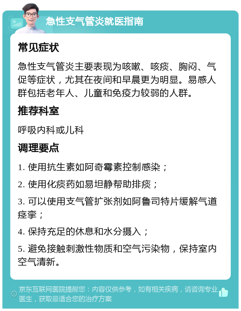 急性支气管炎就医指南 常见症状 急性支气管炎主要表现为咳嗽、咳痰、胸闷、气促等症状，尤其在夜间和早晨更为明显。易感人群包括老年人、儿童和免疫力较弱的人群。 推荐科室 呼吸内科或儿科 调理要点 1. 使用抗生素如阿奇霉素控制感染； 2. 使用化痰药如易坦静帮助排痰； 3. 可以使用支气管扩张剂如阿鲁司特片缓解气道痉挛； 4. 保持充足的休息和水分摄入； 5. 避免接触刺激性物质和空气污染物，保持室内空气清新。