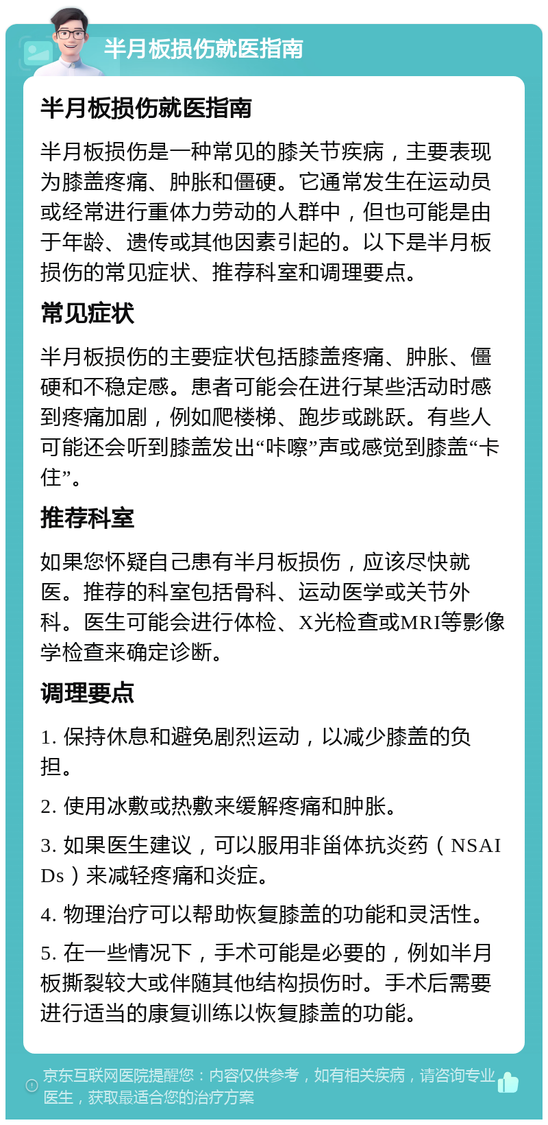 半月板损伤就医指南 半月板损伤就医指南 半月板损伤是一种常见的膝关节疾病，主要表现为膝盖疼痛、肿胀和僵硬。它通常发生在运动员或经常进行重体力劳动的人群中，但也可能是由于年龄、遗传或其他因素引起的。以下是半月板损伤的常见症状、推荐科室和调理要点。 常见症状 半月板损伤的主要症状包括膝盖疼痛、肿胀、僵硬和不稳定感。患者可能会在进行某些活动时感到疼痛加剧，例如爬楼梯、跑步或跳跃。有些人可能还会听到膝盖发出“咔嚓”声或感觉到膝盖“卡住”。 推荐科室 如果您怀疑自己患有半月板损伤，应该尽快就医。推荐的科室包括骨科、运动医学或关节外科。医生可能会进行体检、X光检查或MRI等影像学检查来确定诊断。 调理要点 1. 保持休息和避免剧烈运动，以减少膝盖的负担。 2. 使用冰敷或热敷来缓解疼痛和肿胀。 3. 如果医生建议，可以服用非甾体抗炎药（NSAIDs）来减轻疼痛和炎症。 4. 物理治疗可以帮助恢复膝盖的功能和灵活性。 5. 在一些情况下，手术可能是必要的，例如半月板撕裂较大或伴随其他结构损伤时。手术后需要进行适当的康复训练以恢复膝盖的功能。