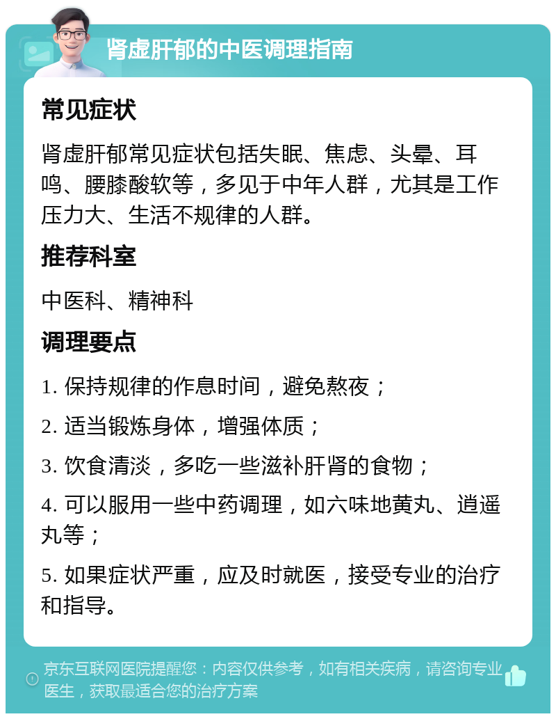 肾虚肝郁的中医调理指南 常见症状 肾虚肝郁常见症状包括失眠、焦虑、头晕、耳鸣、腰膝酸软等，多见于中年人群，尤其是工作压力大、生活不规律的人群。 推荐科室 中医科、精神科 调理要点 1. 保持规律的作息时间，避免熬夜； 2. 适当锻炼身体，增强体质； 3. 饮食清淡，多吃一些滋补肝肾的食物； 4. 可以服用一些中药调理，如六味地黄丸、逍遥丸等； 5. 如果症状严重，应及时就医，接受专业的治疗和指导。