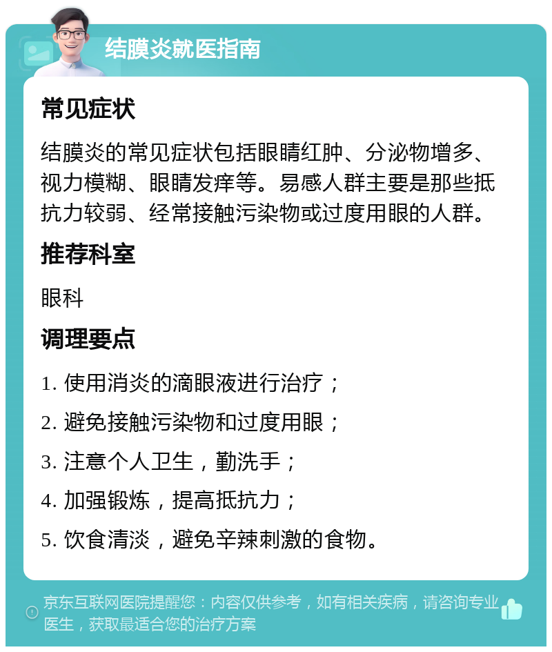 结膜炎就医指南 常见症状 结膜炎的常见症状包括眼睛红肿、分泌物增多、视力模糊、眼睛发痒等。易感人群主要是那些抵抗力较弱、经常接触污染物或过度用眼的人群。 推荐科室 眼科 调理要点 1. 使用消炎的滴眼液进行治疗； 2. 避免接触污染物和过度用眼； 3. 注意个人卫生，勤洗手； 4. 加强锻炼，提高抵抗力； 5. 饮食清淡，避免辛辣刺激的食物。