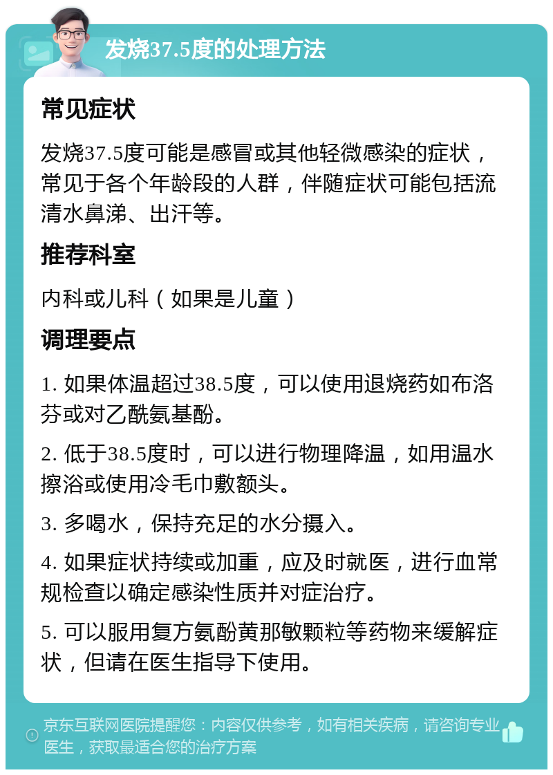 发烧37.5度的处理方法 常见症状 发烧37.5度可能是感冒或其他轻微感染的症状，常见于各个年龄段的人群，伴随症状可能包括流清水鼻涕、出汗等。 推荐科室 内科或儿科（如果是儿童） 调理要点 1. 如果体温超过38.5度，可以使用退烧药如布洛芬或对乙酰氨基酚。 2. 低于38.5度时，可以进行物理降温，如用温水擦浴或使用冷毛巾敷额头。 3. 多喝水，保持充足的水分摄入。 4. 如果症状持续或加重，应及时就医，进行血常规检查以确定感染性质并对症治疗。 5. 可以服用复方氨酚黄那敏颗粒等药物来缓解症状，但请在医生指导下使用。