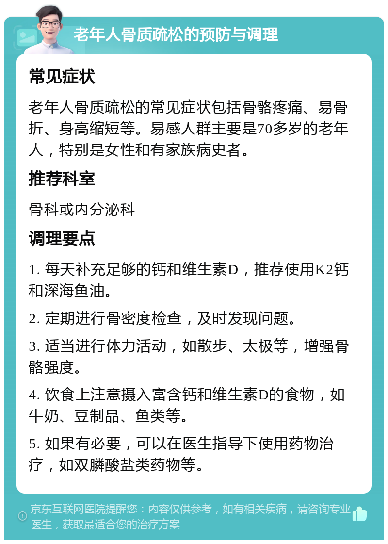 老年人骨质疏松的预防与调理 常见症状 老年人骨质疏松的常见症状包括骨骼疼痛、易骨折、身高缩短等。易感人群主要是70多岁的老年人，特别是女性和有家族病史者。 推荐科室 骨科或内分泌科 调理要点 1. 每天补充足够的钙和维生素D，推荐使用K2钙和深海鱼油。 2. 定期进行骨密度检查，及时发现问题。 3. 适当进行体力活动，如散步、太极等，增强骨骼强度。 4. 饮食上注意摄入富含钙和维生素D的食物，如牛奶、豆制品、鱼类等。 5. 如果有必要，可以在医生指导下使用药物治疗，如双膦酸盐类药物等。