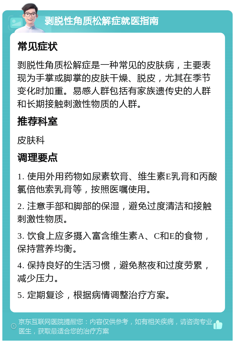 剥脱性角质松解症就医指南 常见症状 剥脱性角质松解症是一种常见的皮肤病，主要表现为手掌或脚掌的皮肤干燥、脱皮，尤其在季节变化时加重。易感人群包括有家族遗传史的人群和长期接触刺激性物质的人群。 推荐科室 皮肤科 调理要点 1. 使用外用药物如尿素软膏、维生素E乳膏和丙酸氯倍他索乳膏等，按照医嘱使用。 2. 注意手部和脚部的保湿，避免过度清洁和接触刺激性物质。 3. 饮食上应多摄入富含维生素A、C和E的食物，保持营养均衡。 4. 保持良好的生活习惯，避免熬夜和过度劳累，减少压力。 5. 定期复诊，根据病情调整治疗方案。