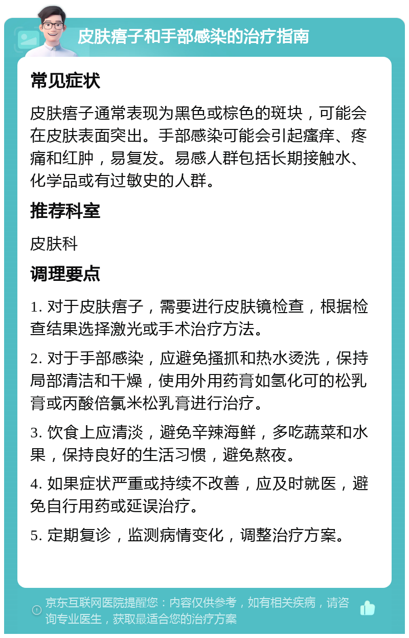 皮肤痦子和手部感染的治疗指南 常见症状 皮肤痦子通常表现为黑色或棕色的斑块，可能会在皮肤表面突出。手部感染可能会引起瘙痒、疼痛和红肿，易复发。易感人群包括长期接触水、化学品或有过敏史的人群。 推荐科室 皮肤科 调理要点 1. 对于皮肤痦子，需要进行皮肤镜检查，根据检查结果选择激光或手术治疗方法。 2. 对于手部感染，应避免搔抓和热水烫洗，保持局部清洁和干燥，使用外用药膏如氢化可的松乳膏或丙酸倍氯米松乳膏进行治疗。 3. 饮食上应清淡，避免辛辣海鲜，多吃蔬菜和水果，保持良好的生活习惯，避免熬夜。 4. 如果症状严重或持续不改善，应及时就医，避免自行用药或延误治疗。 5. 定期复诊，监测病情变化，调整治疗方案。