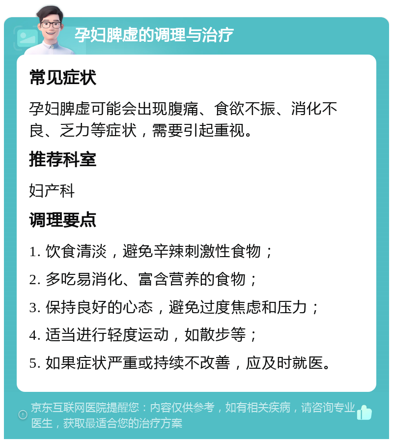 孕妇脾虚的调理与治疗 常见症状 孕妇脾虚可能会出现腹痛、食欲不振、消化不良、乏力等症状，需要引起重视。 推荐科室 妇产科 调理要点 1. 饮食清淡，避免辛辣刺激性食物； 2. 多吃易消化、富含营养的食物； 3. 保持良好的心态，避免过度焦虑和压力； 4. 适当进行轻度运动，如散步等； 5. 如果症状严重或持续不改善，应及时就医。