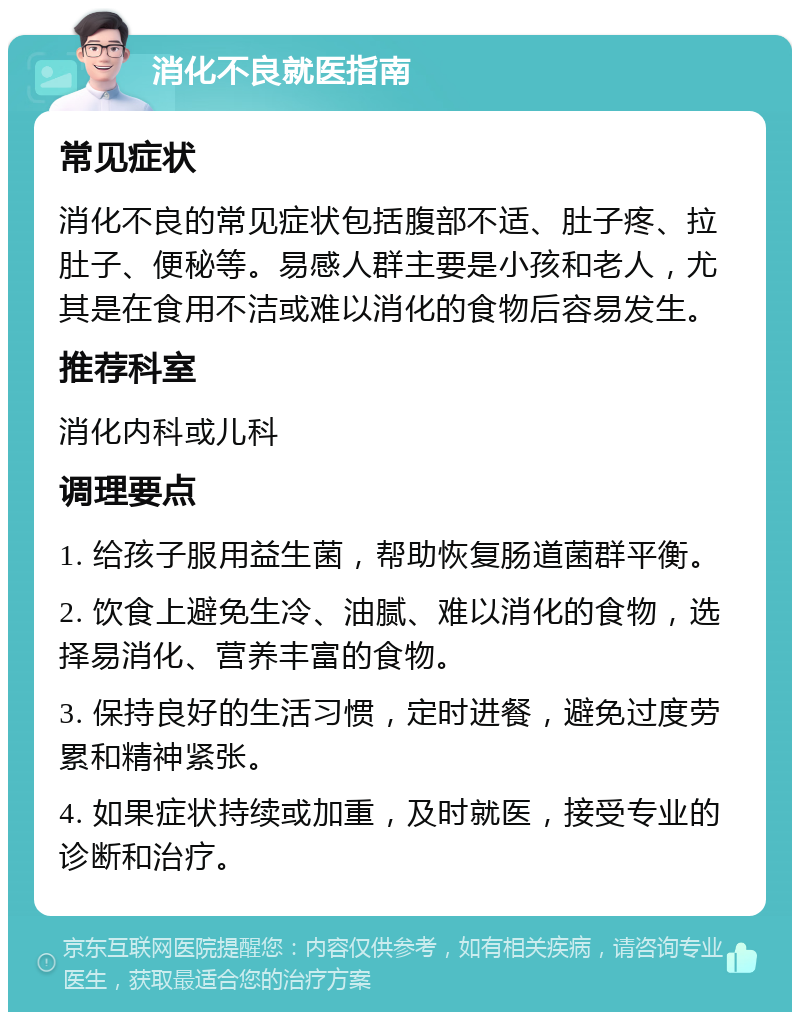 消化不良就医指南 常见症状 消化不良的常见症状包括腹部不适、肚子疼、拉肚子、便秘等。易感人群主要是小孩和老人，尤其是在食用不洁或难以消化的食物后容易发生。 推荐科室 消化内科或儿科 调理要点 1. 给孩子服用益生菌，帮助恢复肠道菌群平衡。 2. 饮食上避免生冷、油腻、难以消化的食物，选择易消化、营养丰富的食物。 3. 保持良好的生活习惯，定时进餐，避免过度劳累和精神紧张。 4. 如果症状持续或加重，及时就医，接受专业的诊断和治疗。