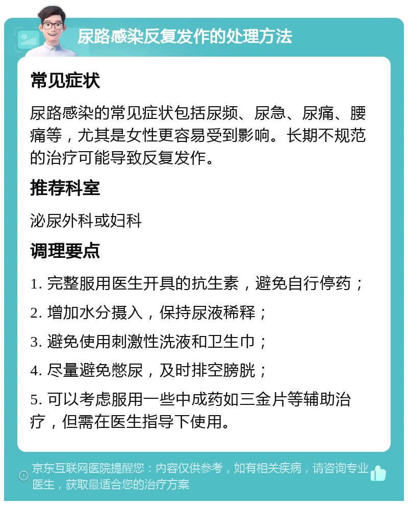 尿路感染反复发作的处理方法 常见症状 尿路感染的常见症状包括尿频、尿急、尿痛、腰痛等，尤其是女性更容易受到影响。长期不规范的治疗可能导致反复发作。 推荐科室 泌尿外科或妇科 调理要点 1. 完整服用医生开具的抗生素，避免自行停药； 2. 增加水分摄入，保持尿液稀释； 3. 避免使用刺激性洗液和卫生巾； 4. 尽量避免憋尿，及时排空膀胱； 5. 可以考虑服用一些中成药如三金片等辅助治疗，但需在医生指导下使用。