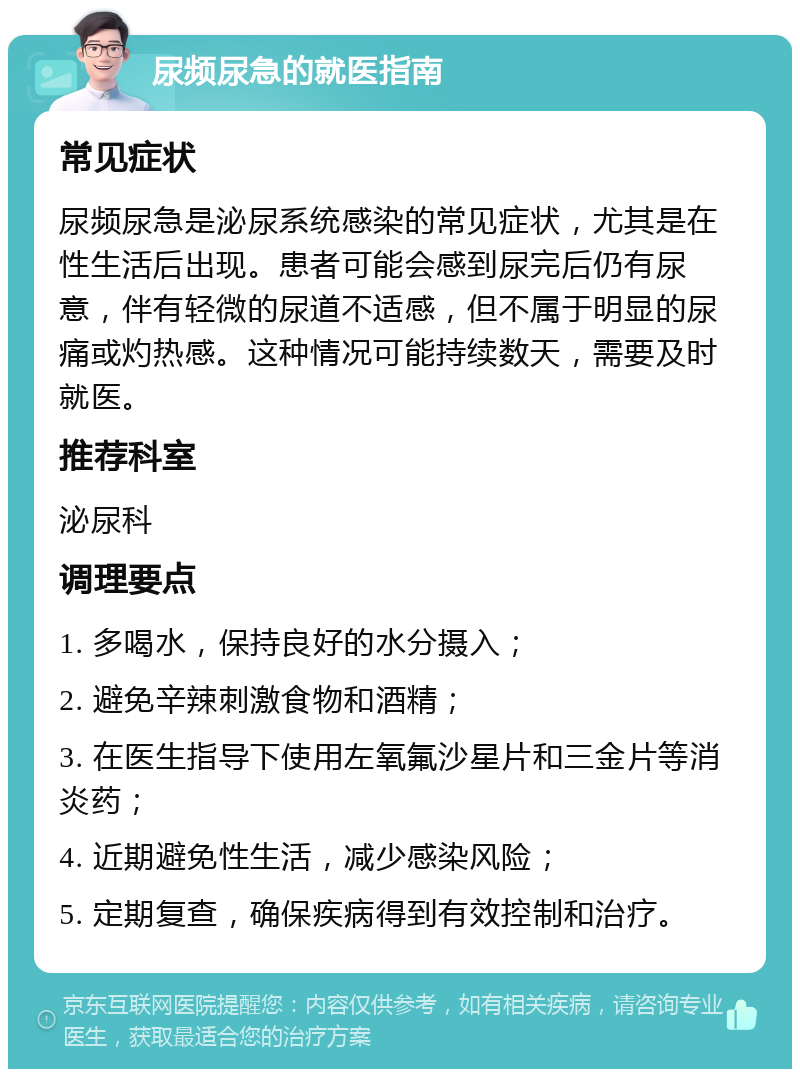 尿频尿急的就医指南 常见症状 尿频尿急是泌尿系统感染的常见症状，尤其是在性生活后出现。患者可能会感到尿完后仍有尿意，伴有轻微的尿道不适感，但不属于明显的尿痛或灼热感。这种情况可能持续数天，需要及时就医。 推荐科室 泌尿科 调理要点 1. 多喝水，保持良好的水分摄入； 2. 避免辛辣刺激食物和酒精； 3. 在医生指导下使用左氧氟沙星片和三金片等消炎药； 4. 近期避免性生活，减少感染风险； 5. 定期复查，确保疾病得到有效控制和治疗。