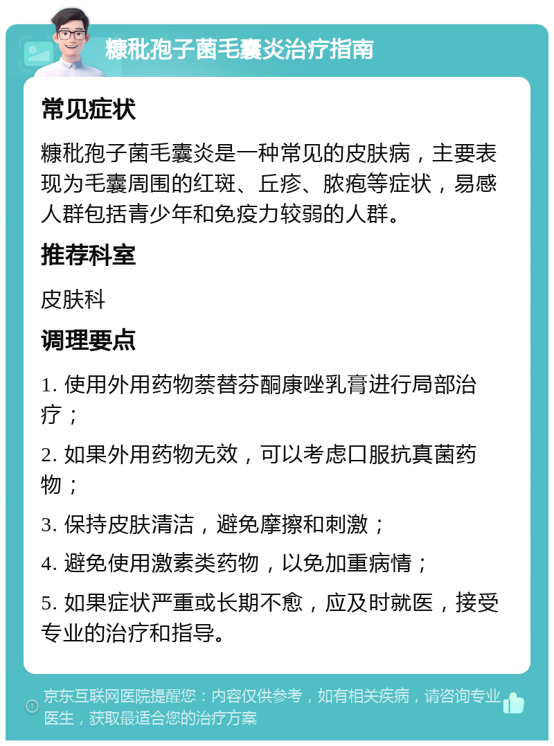 糠秕孢子菌毛囊炎治疗指南 常见症状 糠秕孢子菌毛囊炎是一种常见的皮肤病，主要表现为毛囊周围的红斑、丘疹、脓疱等症状，易感人群包括青少年和免疫力较弱的人群。 推荐科室 皮肤科 调理要点 1. 使用外用药物萘替芬酮康唑乳膏进行局部治疗； 2. 如果外用药物无效，可以考虑口服抗真菌药物； 3. 保持皮肤清洁，避免摩擦和刺激； 4. 避免使用激素类药物，以免加重病情； 5. 如果症状严重或长期不愈，应及时就医，接受专业的治疗和指导。