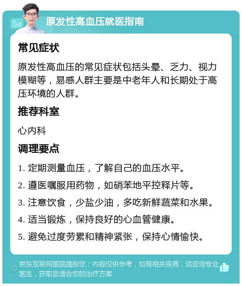 原发性高血压就医指南 常见症状 原发性高血压的常见症状包括头晕、乏力、视力模糊等，易感人群主要是中老年人和长期处于高压环境的人群。 推荐科室 心内科 调理要点 1. 定期测量血压，了解自己的血压水平。 2. 遵医嘱服用药物，如硝苯地平控释片等。 3. 注意饮食，少盐少油，多吃新鲜蔬菜和水果。 4. 适当锻炼，保持良好的心血管健康。 5. 避免过度劳累和精神紧张，保持心情愉快。