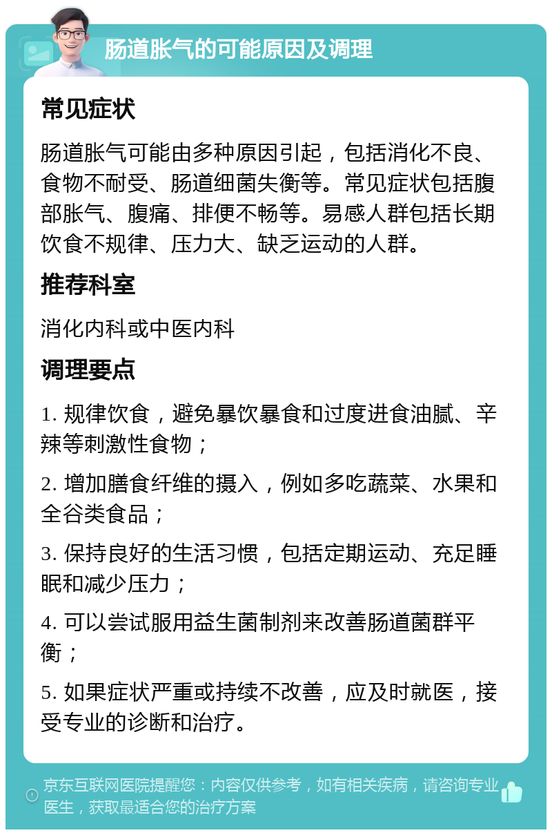 肠道胀气的可能原因及调理 常见症状 肠道胀气可能由多种原因引起，包括消化不良、食物不耐受、肠道细菌失衡等。常见症状包括腹部胀气、腹痛、排便不畅等。易感人群包括长期饮食不规律、压力大、缺乏运动的人群。 推荐科室 消化内科或中医内科 调理要点 1. 规律饮食，避免暴饮暴食和过度进食油腻、辛辣等刺激性食物； 2. 增加膳食纤维的摄入，例如多吃蔬菜、水果和全谷类食品； 3. 保持良好的生活习惯，包括定期运动、充足睡眠和减少压力； 4. 可以尝试服用益生菌制剂来改善肠道菌群平衡； 5. 如果症状严重或持续不改善，应及时就医，接受专业的诊断和治疗。