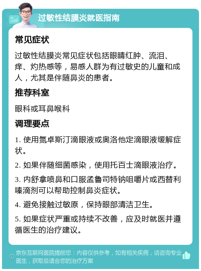 过敏性结膜炎就医指南 常见症状 过敏性结膜炎常见症状包括眼睛红肿、流泪、痒、灼热感等，易感人群为有过敏史的儿童和成人，尤其是伴随鼻炎的患者。 推荐科室 眼科或耳鼻喉科 调理要点 1. 使用氮卓斯汀滴眼液或奥洛他定滴眼液缓解症状。 2. 如果伴随细菌感染，使用托百士滴眼液治疗。 3. 内舒拿喷鼻和口服孟鲁司特钠咀嚼片或西替利嗪滴剂可以帮助控制鼻炎症状。 4. 避免接触过敏原，保持眼部清洁卫生。 5. 如果症状严重或持续不改善，应及时就医并遵循医生的治疗建议。