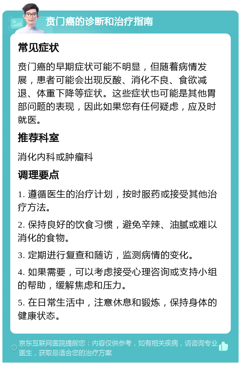 贲门癌的诊断和治疗指南 常见症状 贲门癌的早期症状可能不明显，但随着病情发展，患者可能会出现反酸、消化不良、食欲减退、体重下降等症状。这些症状也可能是其他胃部问题的表现，因此如果您有任何疑虑，应及时就医。 推荐科室 消化内科或肿瘤科 调理要点 1. 遵循医生的治疗计划，按时服药或接受其他治疗方法。 2. 保持良好的饮食习惯，避免辛辣、油腻或难以消化的食物。 3. 定期进行复查和随访，监测病情的变化。 4. 如果需要，可以考虑接受心理咨询或支持小组的帮助，缓解焦虑和压力。 5. 在日常生活中，注意休息和锻炼，保持身体的健康状态。