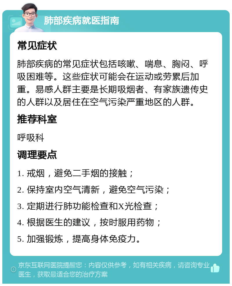 肺部疾病就医指南 常见症状 肺部疾病的常见症状包括咳嗽、喘息、胸闷、呼吸困难等。这些症状可能会在运动或劳累后加重。易感人群主要是长期吸烟者、有家族遗传史的人群以及居住在空气污染严重地区的人群。 推荐科室 呼吸科 调理要点 1. 戒烟，避免二手烟的接触； 2. 保持室内空气清新，避免空气污染； 3. 定期进行肺功能检查和X光检查； 4. 根据医生的建议，按时服用药物； 5. 加强锻炼，提高身体免疫力。