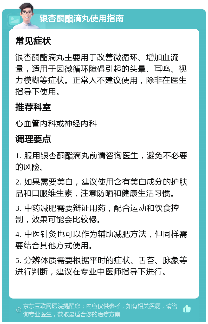 银杏酮酯滴丸使用指南 常见症状 银杏酮酯滴丸主要用于改善微循环、增加血流量，适用于因微循环障碍引起的头晕、耳鸣、视力模糊等症状。正常人不建议使用，除非在医生指导下使用。 推荐科室 心血管内科或神经内科 调理要点 1. 服用银杏酮酯滴丸前请咨询医生，避免不必要的风险。 2. 如果需要美白，建议使用含有美白成分的护肤品和口服维生素，注意防晒和健康生活习惯。 3. 中药减肥需要辩证用药，配合运动和饮食控制，效果可能会比较慢。 4. 中医针灸也可以作为辅助减肥方法，但同样需要结合其他方式使用。 5. 分辨体质需要根据平时的症状、舌苔、脉象等进行判断，建议在专业中医师指导下进行。