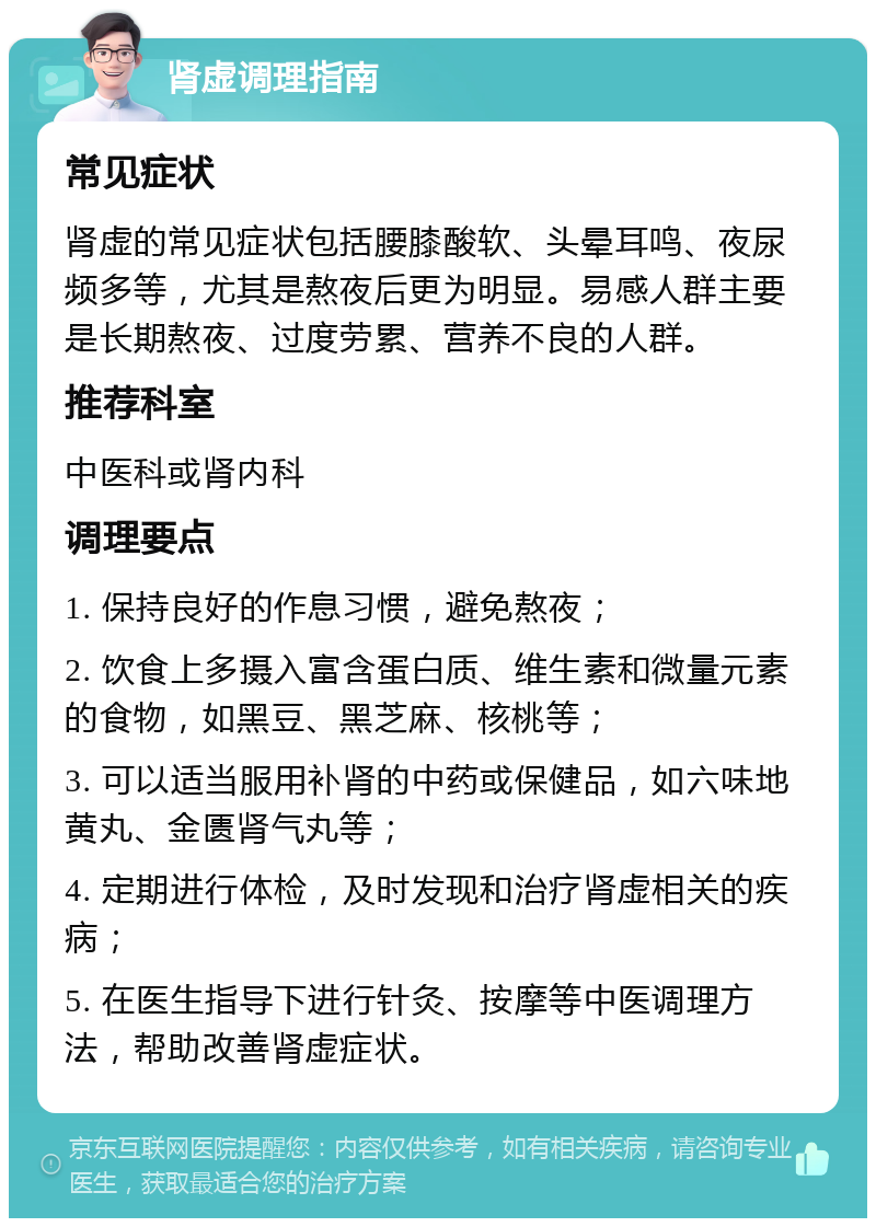 肾虚调理指南 常见症状 肾虚的常见症状包括腰膝酸软、头晕耳鸣、夜尿频多等，尤其是熬夜后更为明显。易感人群主要是长期熬夜、过度劳累、营养不良的人群。 推荐科室 中医科或肾内科 调理要点 1. 保持良好的作息习惯，避免熬夜； 2. 饮食上多摄入富含蛋白质、维生素和微量元素的食物，如黑豆、黑芝麻、核桃等； 3. 可以适当服用补肾的中药或保健品，如六味地黄丸、金匮肾气丸等； 4. 定期进行体检，及时发现和治疗肾虚相关的疾病； 5. 在医生指导下进行针灸、按摩等中医调理方法，帮助改善肾虚症状。