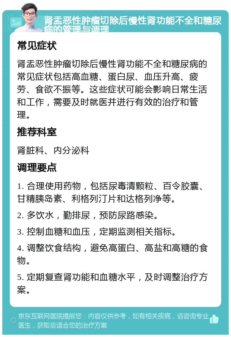 肾盂恶性肿瘤切除后慢性肾功能不全和糖尿病的管理与调理 常见症状 肾盂恶性肿瘤切除后慢性肾功能不全和糖尿病的常见症状包括高血糖、蛋白尿、血压升高、疲劳、食欲不振等。这些症状可能会影响日常生活和工作，需要及时就医并进行有效的治疗和管理。 推荐科室 肾脏科、内分泌科 调理要点 1. 合理使用药物，包括尿毒清颗粒、百令胶囊、甘精胰岛素、利格列汀片和达格列净等。 2. 多饮水，勤排尿，预防尿路感染。 3. 控制血糖和血压，定期监测相关指标。 4. 调整饮食结构，避免高蛋白、高盐和高糖的食物。 5. 定期复查肾功能和血糖水平，及时调整治疗方案。