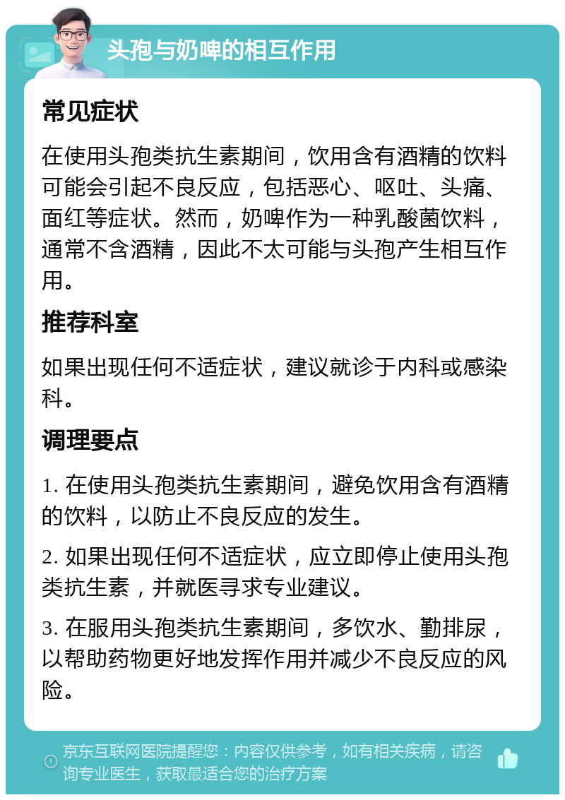 头孢与奶啤的相互作用 常见症状 在使用头孢类抗生素期间，饮用含有酒精的饮料可能会引起不良反应，包括恶心、呕吐、头痛、面红等症状。然而，奶啤作为一种乳酸菌饮料，通常不含酒精，因此不太可能与头孢产生相互作用。 推荐科室 如果出现任何不适症状，建议就诊于内科或感染科。 调理要点 1. 在使用头孢类抗生素期间，避免饮用含有酒精的饮料，以防止不良反应的发生。 2. 如果出现任何不适症状，应立即停止使用头孢类抗生素，并就医寻求专业建议。 3. 在服用头孢类抗生素期间，多饮水、勤排尿，以帮助药物更好地发挥作用并减少不良反应的风险。