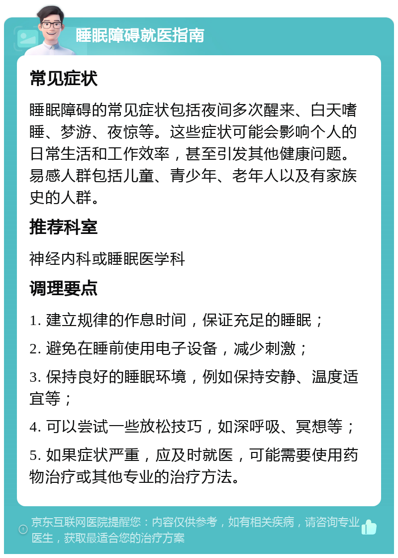 睡眠障碍就医指南 常见症状 睡眠障碍的常见症状包括夜间多次醒来、白天嗜睡、梦游、夜惊等。这些症状可能会影响个人的日常生活和工作效率，甚至引发其他健康问题。易感人群包括儿童、青少年、老年人以及有家族史的人群。 推荐科室 神经内科或睡眠医学科 调理要点 1. 建立规律的作息时间，保证充足的睡眠； 2. 避免在睡前使用电子设备，减少刺激； 3. 保持良好的睡眠环境，例如保持安静、温度适宜等； 4. 可以尝试一些放松技巧，如深呼吸、冥想等； 5. 如果症状严重，应及时就医，可能需要使用药物治疗或其他专业的治疗方法。