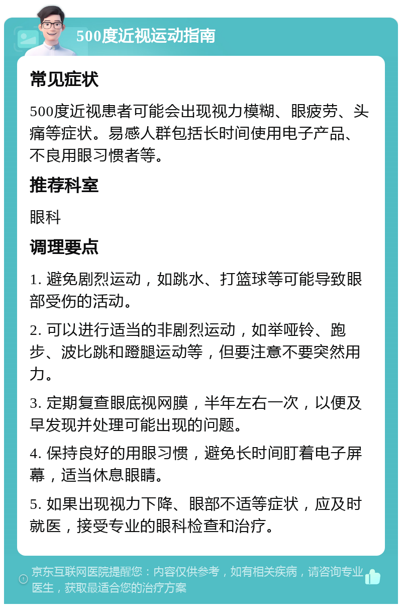 500度近视运动指南 常见症状 500度近视患者可能会出现视力模糊、眼疲劳、头痛等症状。易感人群包括长时间使用电子产品、不良用眼习惯者等。 推荐科室 眼科 调理要点 1. 避免剧烈运动，如跳水、打篮球等可能导致眼部受伤的活动。 2. 可以进行适当的非剧烈运动，如举哑铃、跑步、波比跳和蹬腿运动等，但要注意不要突然用力。 3. 定期复查眼底视网膜，半年左右一次，以便及早发现并处理可能出现的问题。 4. 保持良好的用眼习惯，避免长时间盯着电子屏幕，适当休息眼睛。 5. 如果出现视力下降、眼部不适等症状，应及时就医，接受专业的眼科检查和治疗。