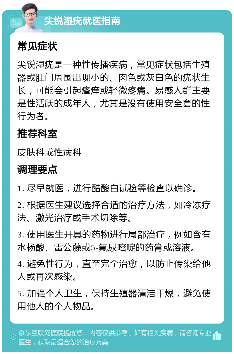 尖锐湿疣就医指南 常见症状 尖锐湿疣是一种性传播疾病，常见症状包括生殖器或肛门周围出现小的、肉色或灰白色的疣状生长，可能会引起瘙痒或轻微疼痛。易感人群主要是性活跃的成年人，尤其是没有使用安全套的性行为者。 推荐科室 皮肤科或性病科 调理要点 1. 尽早就医，进行醋酸白试验等检查以确诊。 2. 根据医生建议选择合适的治疗方法，如冷冻疗法、激光治疗或手术切除等。 3. 使用医生开具的药物进行局部治疗，例如含有水杨酸、雷公藤或5-氟尿嘧啶的药膏或溶液。 4. 避免性行为，直至完全治愈，以防止传染给他人或再次感染。 5. 加强个人卫生，保持生殖器清洁干燥，避免使用他人的个人物品。