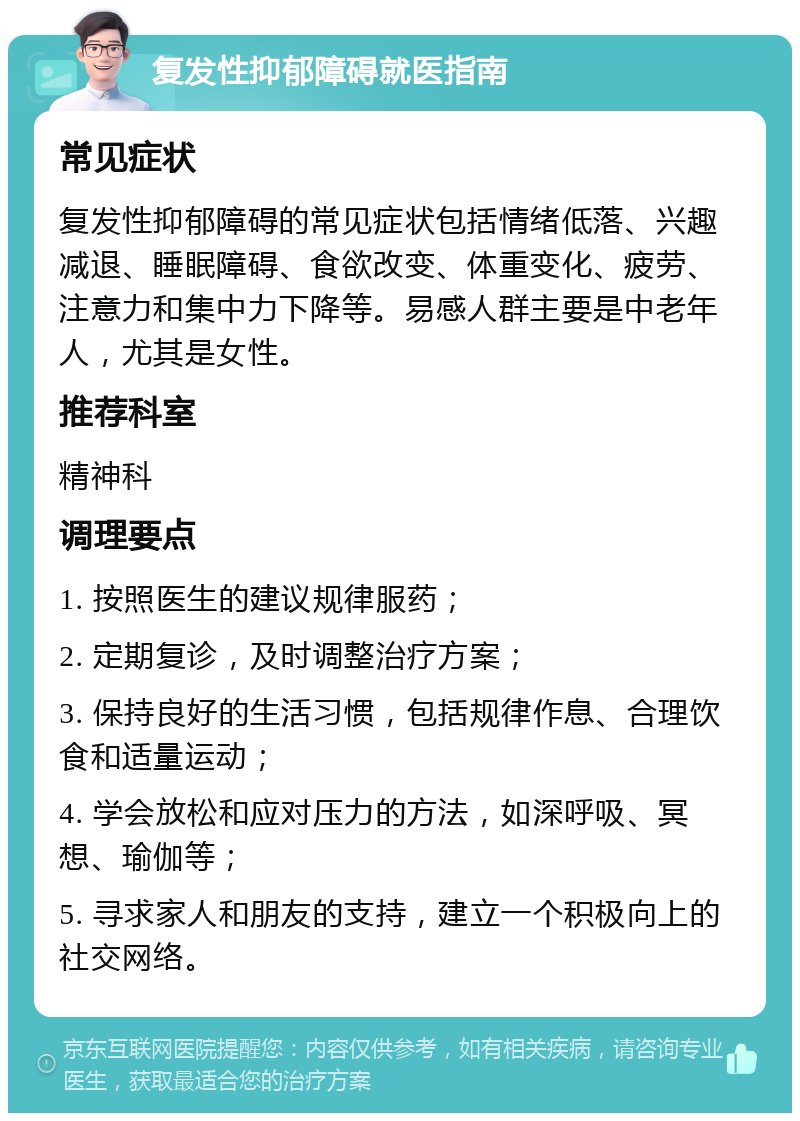 复发性抑郁障碍就医指南 常见症状 复发性抑郁障碍的常见症状包括情绪低落、兴趣减退、睡眠障碍、食欲改变、体重变化、疲劳、注意力和集中力下降等。易感人群主要是中老年人，尤其是女性。 推荐科室 精神科 调理要点 1. 按照医生的建议规律服药； 2. 定期复诊，及时调整治疗方案； 3. 保持良好的生活习惯，包括规律作息、合理饮食和适量运动； 4. 学会放松和应对压力的方法，如深呼吸、冥想、瑜伽等； 5. 寻求家人和朋友的支持，建立一个积极向上的社交网络。