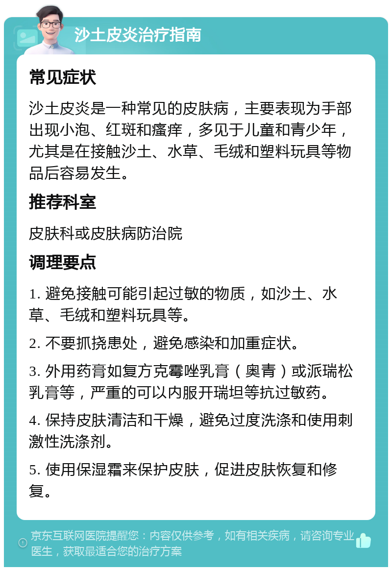 沙土皮炎治疗指南 常见症状 沙土皮炎是一种常见的皮肤病，主要表现为手部出现小泡、红斑和瘙痒，多见于儿童和青少年，尤其是在接触沙土、水草、毛绒和塑料玩具等物品后容易发生。 推荐科室 皮肤科或皮肤病防治院 调理要点 1. 避免接触可能引起过敏的物质，如沙土、水草、毛绒和塑料玩具等。 2. 不要抓挠患处，避免感染和加重症状。 3. 外用药膏如复方克霉唑乳膏（奥青）或派瑞松乳膏等，严重的可以内服开瑞坦等抗过敏药。 4. 保持皮肤清洁和干燥，避免过度洗涤和使用刺激性洗涤剂。 5. 使用保湿霜来保护皮肤，促进皮肤恢复和修复。