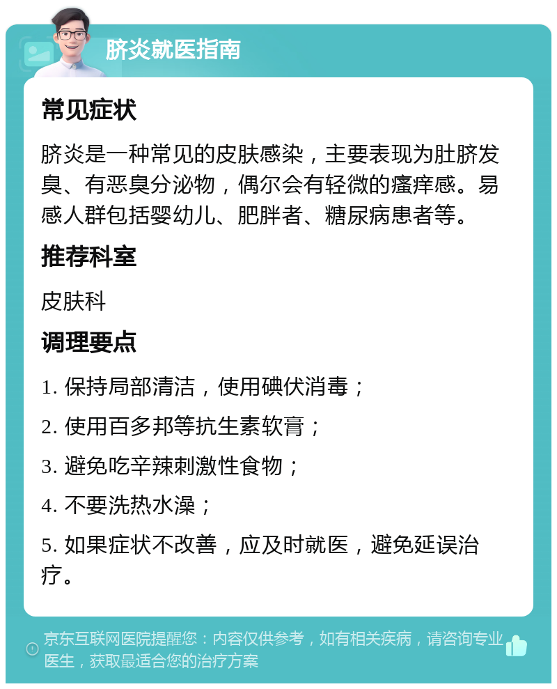 脐炎就医指南 常见症状 脐炎是一种常见的皮肤感染，主要表现为肚脐发臭、有恶臭分泌物，偶尔会有轻微的瘙痒感。易感人群包括婴幼儿、肥胖者、糖尿病患者等。 推荐科室 皮肤科 调理要点 1. 保持局部清洁，使用碘伏消毒； 2. 使用百多邦等抗生素软膏； 3. 避免吃辛辣刺激性食物； 4. 不要洗热水澡； 5. 如果症状不改善，应及时就医，避免延误治疗。