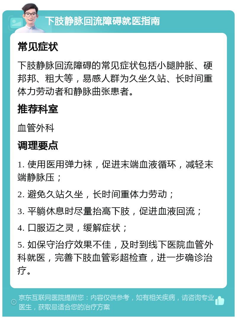 下肢静脉回流障碍就医指南 常见症状 下肢静脉回流障碍的常见症状包括小腿肿胀、硬邦邦、粗大等，易感人群为久坐久站、长时间重体力劳动者和静脉曲张患者。 推荐科室 血管外科 调理要点 1. 使用医用弹力袜，促进末端血液循环，减轻末端静脉压； 2. 避免久站久坐，长时间重体力劳动； 3. 平躺休息时尽量抬高下肢，促进血液回流； 4. 口服迈之灵，缓解症状； 5. 如保守治疗效果不佳，及时到线下医院血管外科就医，完善下肢血管彩超检查，进一步确诊治疗。