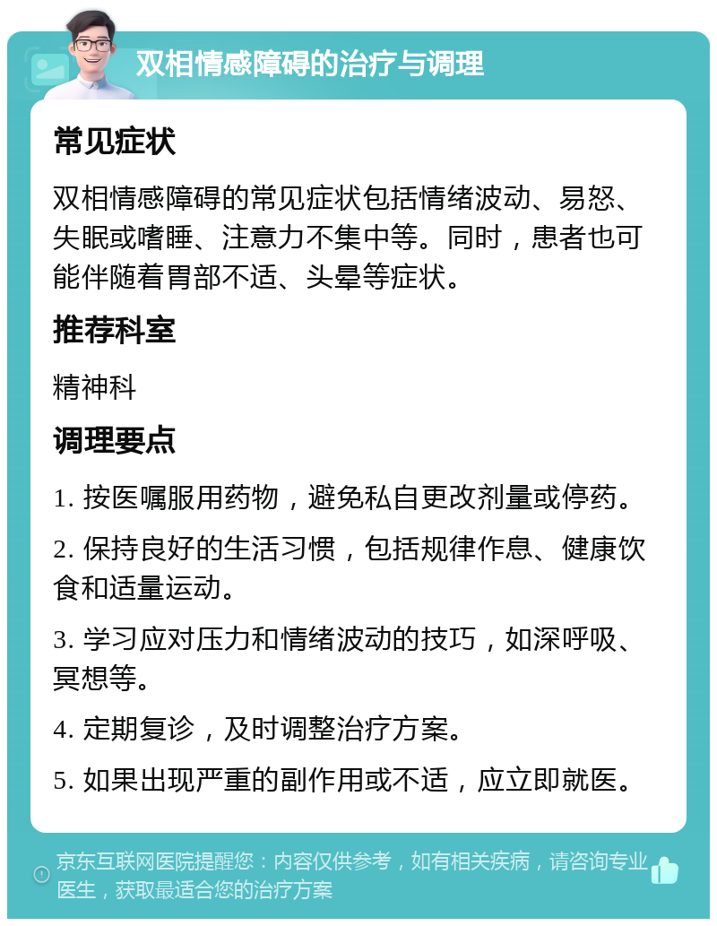 双相情感障碍的治疗与调理 常见症状 双相情感障碍的常见症状包括情绪波动、易怒、失眠或嗜睡、注意力不集中等。同时，患者也可能伴随着胃部不适、头晕等症状。 推荐科室 精神科 调理要点 1. 按医嘱服用药物，避免私自更改剂量或停药。 2. 保持良好的生活习惯，包括规律作息、健康饮食和适量运动。 3. 学习应对压力和情绪波动的技巧，如深呼吸、冥想等。 4. 定期复诊，及时调整治疗方案。 5. 如果出现严重的副作用或不适，应立即就医。