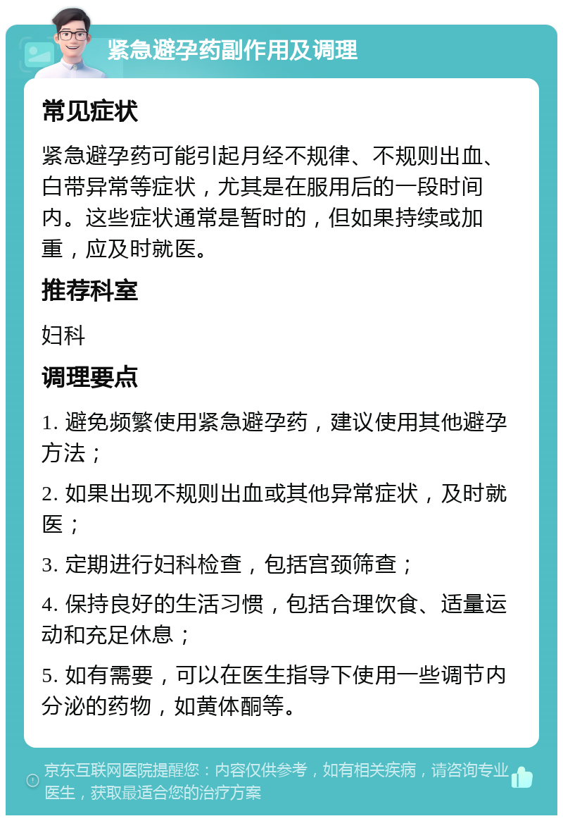 紧急避孕药副作用及调理 常见症状 紧急避孕药可能引起月经不规律、不规则出血、白带异常等症状，尤其是在服用后的一段时间内。这些症状通常是暂时的，但如果持续或加重，应及时就医。 推荐科室 妇科 调理要点 1. 避免频繁使用紧急避孕药，建议使用其他避孕方法； 2. 如果出现不规则出血或其他异常症状，及时就医； 3. 定期进行妇科检查，包括宫颈筛查； 4. 保持良好的生活习惯，包括合理饮食、适量运动和充足休息； 5. 如有需要，可以在医生指导下使用一些调节内分泌的药物，如黄体酮等。