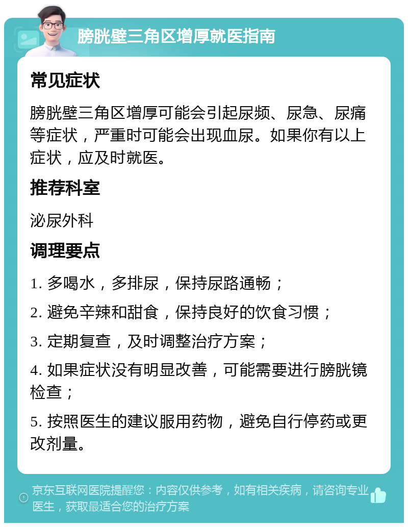 膀胱壁三角区增厚就医指南 常见症状 膀胱壁三角区增厚可能会引起尿频、尿急、尿痛等症状，严重时可能会出现血尿。如果你有以上症状，应及时就医。 推荐科室 泌尿外科 调理要点 1. 多喝水，多排尿，保持尿路通畅； 2. 避免辛辣和甜食，保持良好的饮食习惯； 3. 定期复查，及时调整治疗方案； 4. 如果症状没有明显改善，可能需要进行膀胱镜检查； 5. 按照医生的建议服用药物，避免自行停药或更改剂量。