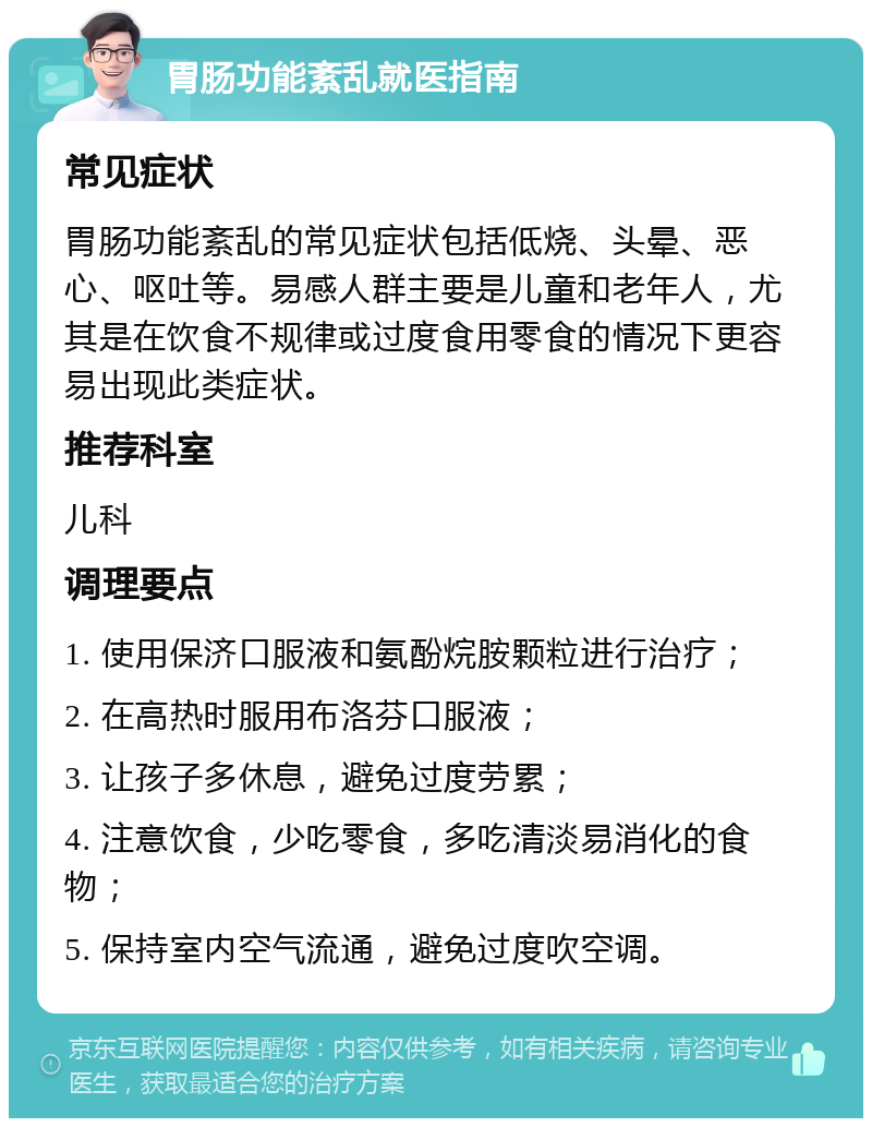 胃肠功能紊乱就医指南 常见症状 胃肠功能紊乱的常见症状包括低烧、头晕、恶心、呕吐等。易感人群主要是儿童和老年人，尤其是在饮食不规律或过度食用零食的情况下更容易出现此类症状。 推荐科室 儿科 调理要点 1. 使用保济口服液和氨酚烷胺颗粒进行治疗； 2. 在高热时服用布洛芬口服液； 3. 让孩子多休息，避免过度劳累； 4. 注意饮食，少吃零食，多吃清淡易消化的食物； 5. 保持室内空气流通，避免过度吹空调。