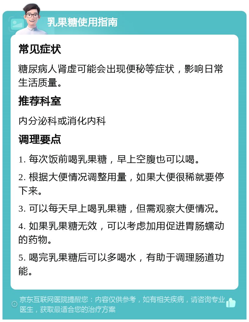 乳果糖使用指南 常见症状 糖尿病人肾虚可能会出现便秘等症状，影响日常生活质量。 推荐科室 内分泌科或消化内科 调理要点 1. 每次饭前喝乳果糖，早上空腹也可以喝。 2. 根据大便情况调整用量，如果大便很稀就要停下来。 3. 可以每天早上喝乳果糖，但需观察大便情况。 4. 如果乳果糖无效，可以考虑加用促进胃肠蠕动的药物。 5. 喝完乳果糖后可以多喝水，有助于调理肠道功能。