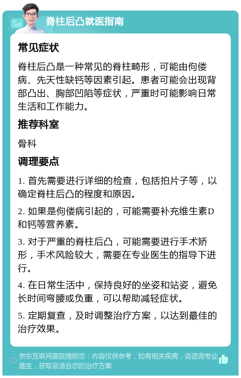 脊柱后凸就医指南 常见症状 脊柱后凸是一种常见的脊柱畸形，可能由佝偻病、先天性缺钙等因素引起。患者可能会出现背部凸出、胸部凹陷等症状，严重时可能影响日常生活和工作能力。 推荐科室 骨科 调理要点 1. 首先需要进行详细的检查，包括拍片子等，以确定脊柱后凸的程度和原因。 2. 如果是佝偻病引起的，可能需要补充维生素D和钙等营养素。 3. 对于严重的脊柱后凸，可能需要进行手术矫形，手术风险较大，需要在专业医生的指导下进行。 4. 在日常生活中，保持良好的坐姿和站姿，避免长时间弯腰或负重，可以帮助减轻症状。 5. 定期复查，及时调整治疗方案，以达到最佳的治疗效果。